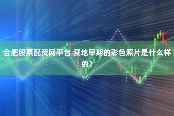 合肥股票配资网平台 藏地早期的彩色照片是什么样的？