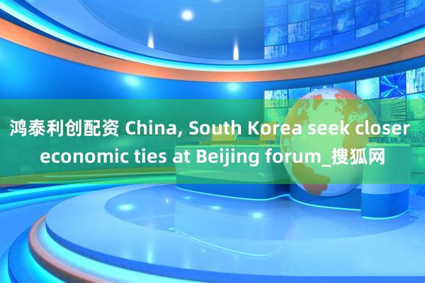 鸿泰利创配资 China, South Korea seek closer economic ties at Beijing forum_搜狐网