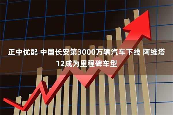 正中优配 中国长安第3000万辆汽车下线 阿维塔12成为里程碑车型