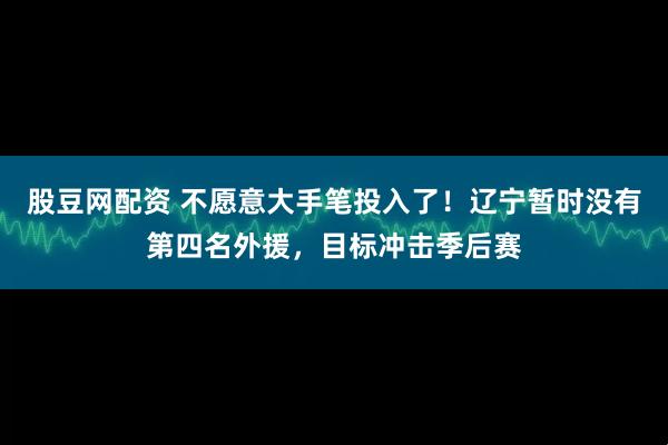 股豆网配资 不愿意大手笔投入了！辽宁暂时没有第四名外援，目标冲击季后赛