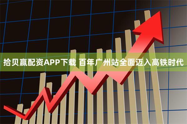 拾贝赢配资APP下载 百年广州站全面迈入高铁时代