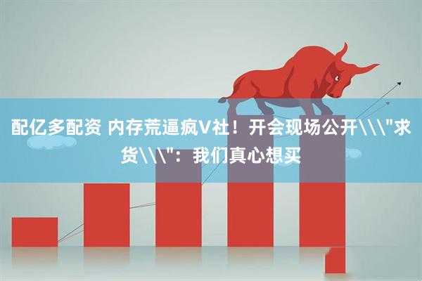 配亿多配资 内存荒逼疯V社！开会现场公开\＂求货\＂：我们真心想买