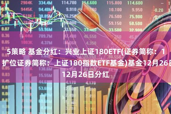 5策略 基金分红：兴业上证180ETF(证券简称：180E；扩位证券简称：上证180指数ETF基金)基金12月26日分红