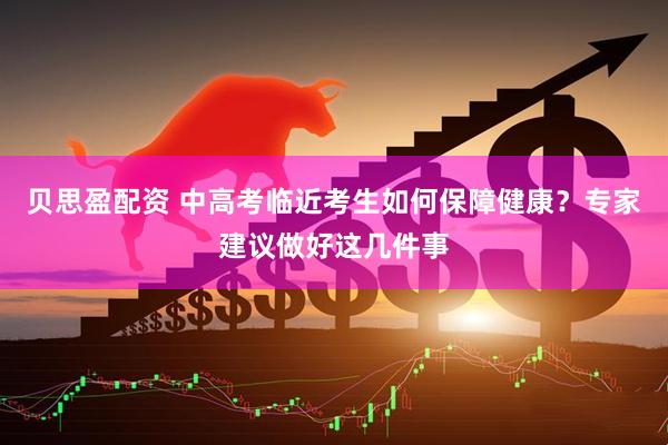 贝思盈配资 中高考临近考生如何保障健康？专家建议做好这几件事