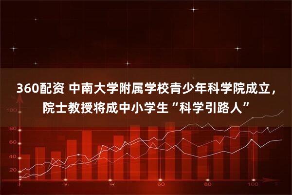 360配资 中南大学附属学校青少年科学院成立，院士教授将成中小学生“科学引路人”