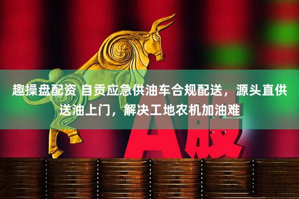趣操盘配资 自贡应急供油车合规配送，源头直供送油上门，解决工地农机加油难